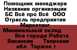 Помощник менеджера › Название организации ­ БС Всё про Всё, ООО › Отрасль предприятия ­ Маркетинг › Минимальный оклад ­ 25 000 - Все города Работа » Вакансии   . Тверская обл.,Торжок г.